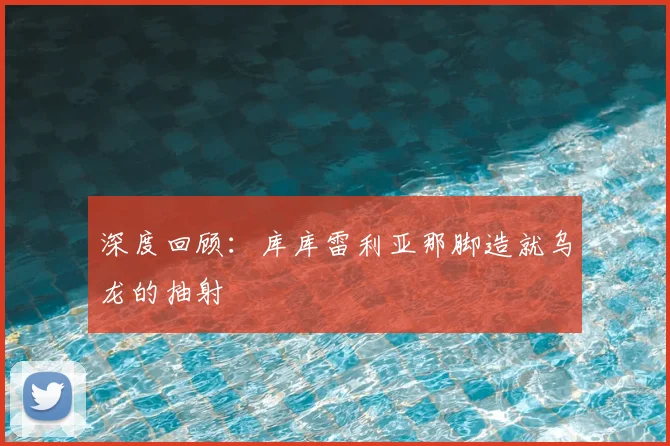 深度回顾：库库雷利亚那脚造就乌龙的抽射