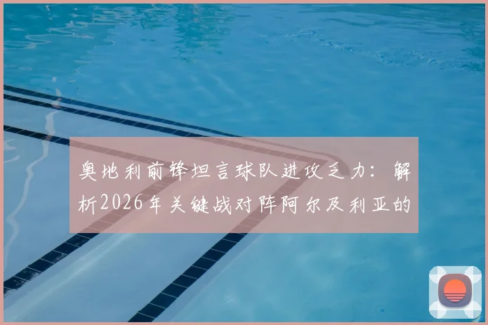 奥地利前锋坦言球队进攻乏力：解析2026年关键战对阵阿尔及利亚的取胜之匙