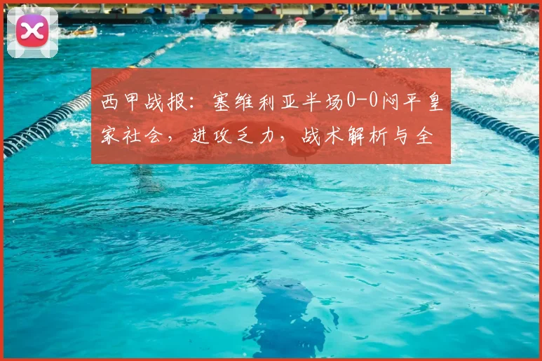 西甲战报：塞维利亚半场0-0闷平皇家社会，进攻乏力，战术解析与全场回顾