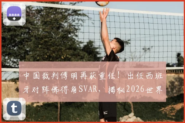 中国裁判傅明再获重任！出任西班牙对阵佛得角SVAR，揭秘2026世界杯关键执法角色