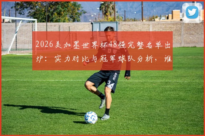 2026美加墨世界杯48强完整名单出炉:实力对比与冠军球队分析,谁将最终捧杯