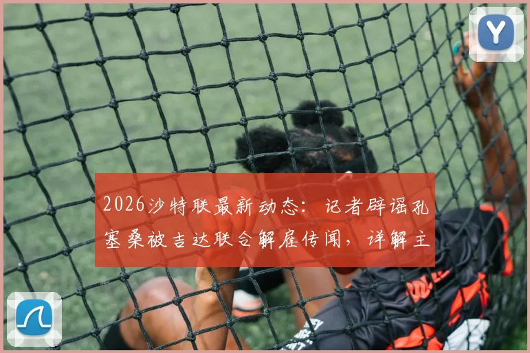 2026沙特联最新动态:记者辟谣孔塞桑被吉达联合解雇传闻,详解主帅当前真实处境
