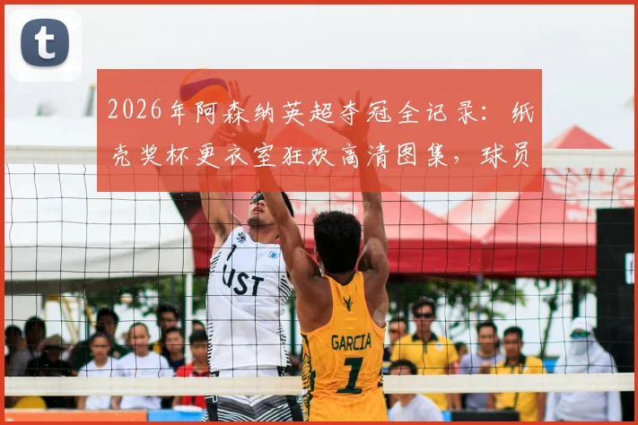 2026年阿森纳英超夺冠全记录:纸壳奖杯更衣室狂欢高清图集,球员激情怒吼瞬间视频合集