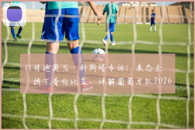 门将迪奥戈·科斯塔专访：表态全力拼下哥伦比亚，详解葡萄牙队2026世界杯前更衣室氛围