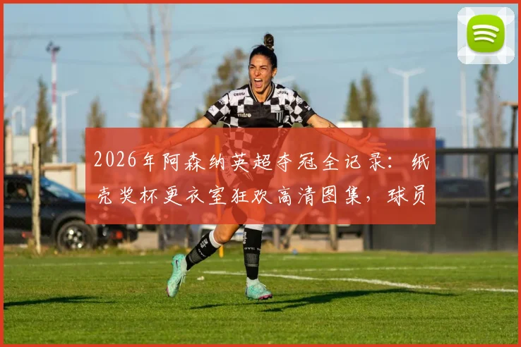2026年阿森纳英超夺冠全记录：纸壳奖杯更衣室狂欢高清图集，球员激情怒吼瞬间视频合集