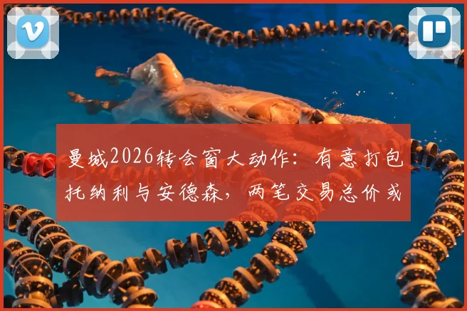 曼城2026转会窗大动作：有意打包托纳利与安德森，两笔交易总价或超2亿英镑，深度解析其可行性及对阵容影响