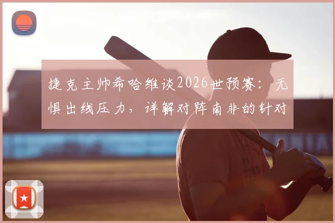 捷克主帅希哈维谈2026世预赛：无惧出线压力，详解对阵南非的针对性战术部署与阵容考量