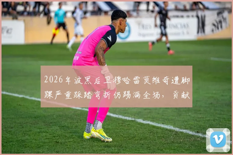 2026年波黑后卫穆哈雷莫维奇遭脚踝严重踩踏弯折仍踢满全场,贡献11次解围震惊足坛
