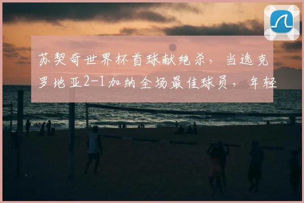 苏契奇世界杯首球献绝杀，当选克罗地亚2-1加纳全场最佳球员，年轻中场一战成名