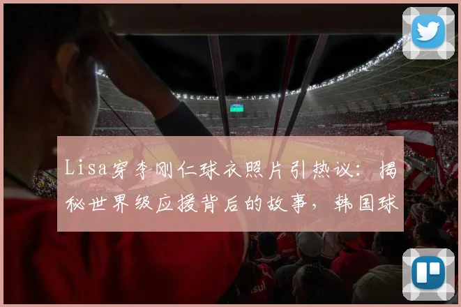 Lisa穿李刚仁球衣照片引热议：揭秘世界级应援背后的故事，韩国球星社媒亲自回应