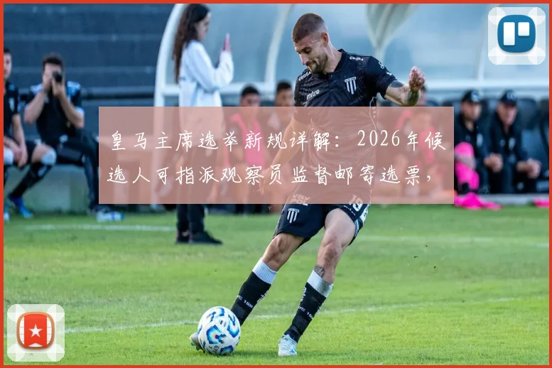 皇马主席选举新规详解：2026年候选人可指派观察员监督邮寄选票，保障投票透明公正