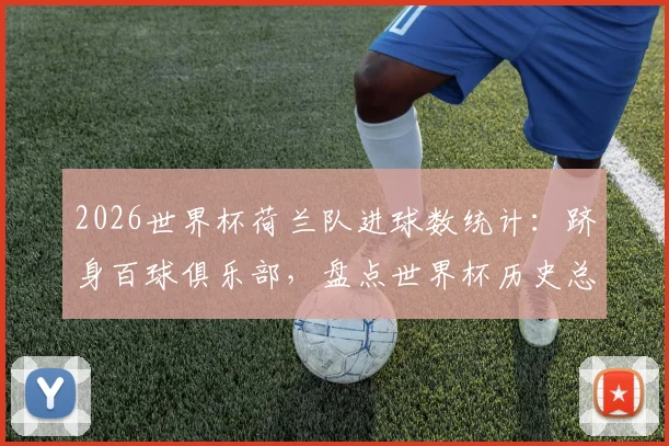 2026世界杯荷兰队进球数统计：跻身百球俱乐部，盘点世界杯历史总进球榜前八强
