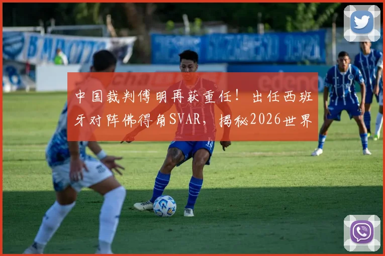 中国裁判傅明再获重任！出任西班牙对阵佛得角SVAR，揭秘2026世界杯关键执法角色