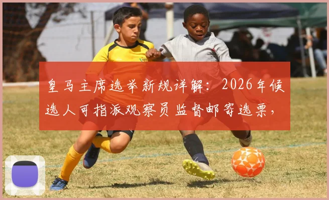 皇马主席选举新规详解：2026年候选人可指派观察员监督邮寄选票，保障投票透明公正