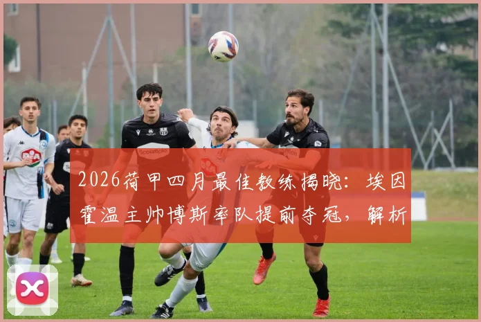 2026荷甲四月最佳教练揭晓：埃因霍温主帅博斯率队提前夺冠，解析其执教特点与赛季关键表现