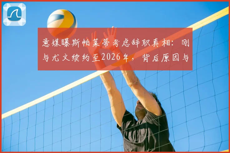 意媒曝斯帕莱蒂考虑辞职真相:刚与尤文续约至2026年,背后原因与球队矛盾深度解析