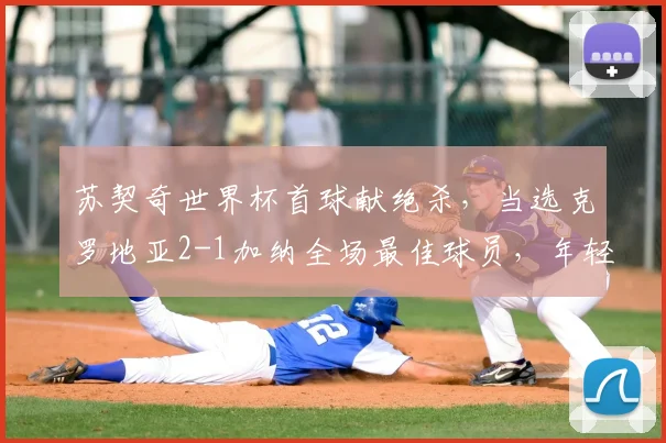 苏契奇世界杯首球献绝杀，当选克罗地亚2-1加纳全场最佳球员，年轻中场一战成名