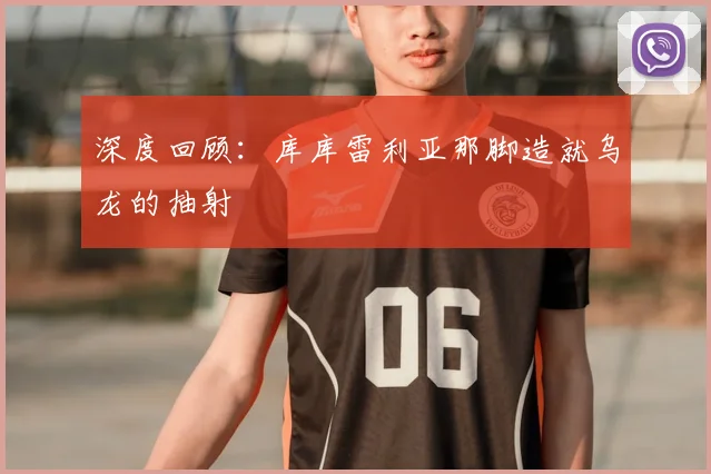 深度回顾：库库雷利亚那脚造就乌龙的抽射