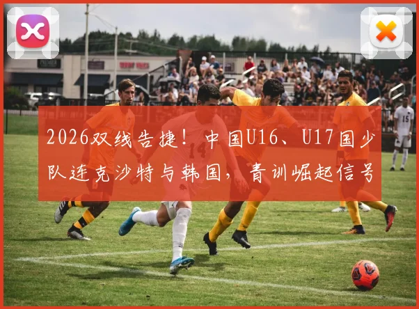 2026双线告捷！中国U16、U17国少队连克沙特与韩国，青训崛起信号解读