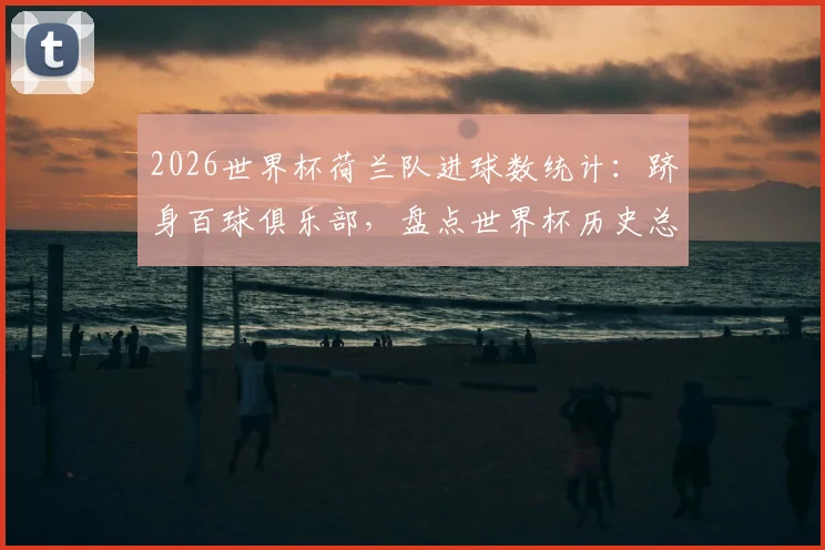 2026世界杯荷兰队进球数统计：跻身百球俱乐部，盘点世界杯历史总进球榜前八强