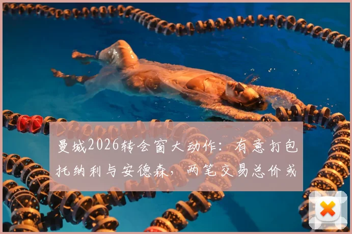 曼城2026转会窗大动作：有意打包托纳利与安德森，两笔交易总价或超2亿英镑，深度解析其可行性及对阵容影响