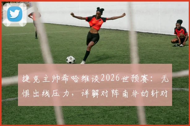 捷克主帅希哈维谈2026世预赛：无惧出线压力，详解对阵南非的针对性战术部署与阵容考量