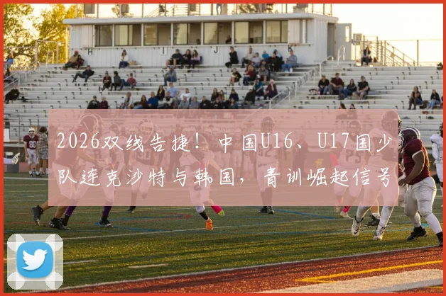 2026双线告捷！中国U16、U17国少队连克沙特与韩国，青训崛起信号解读